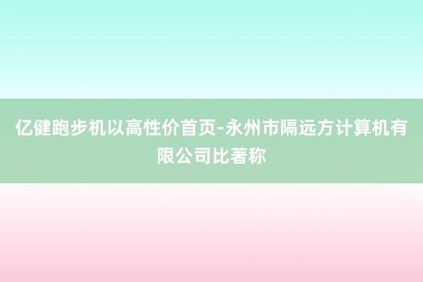 亿健跑步机以高性价首页-永州市隔远方计算机有限公司比著称