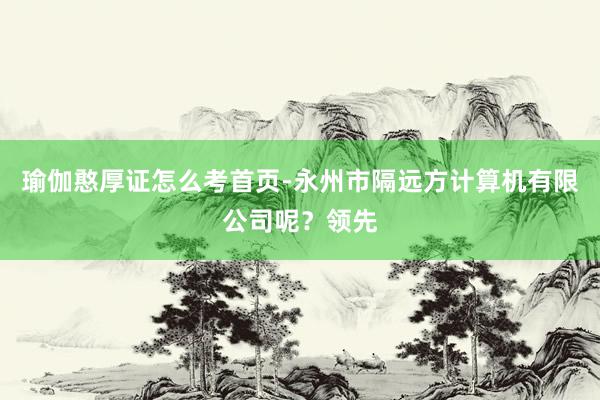瑜伽憨厚证怎么考首页-永州市隔远方计算机有限公司呢？领先