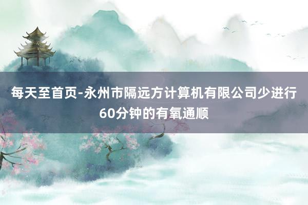 每天至首页-永州市隔远方计算机有限公司少进行60分钟的有氧通顺
