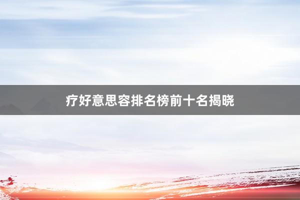 疗好意思容排名榜前十名揭晓